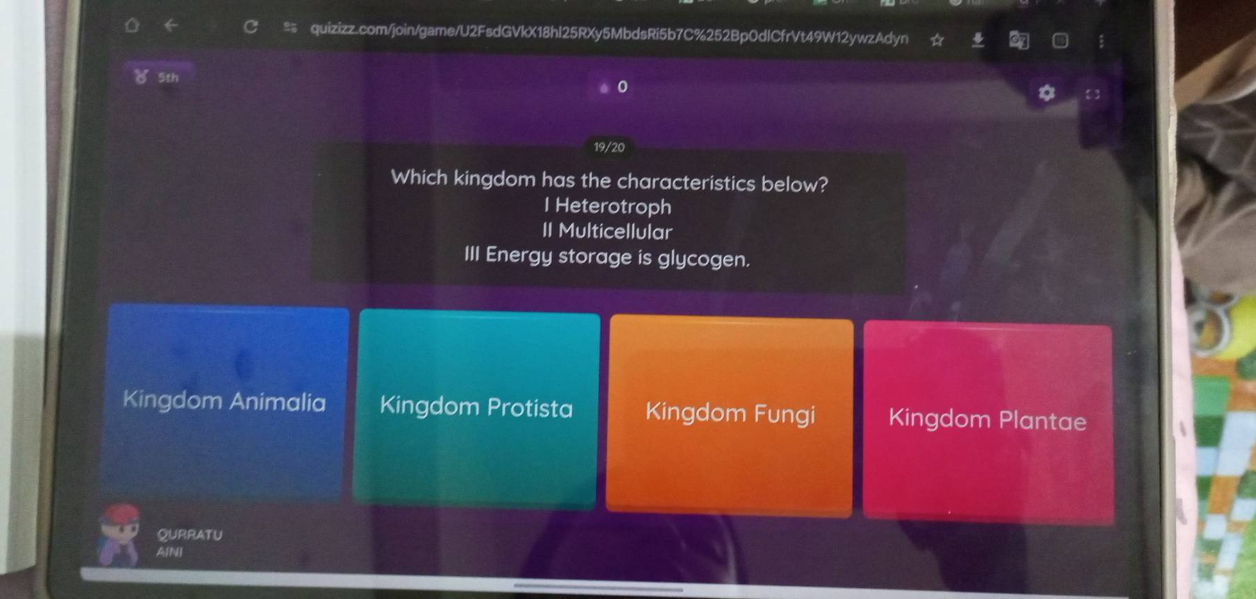 ( 5th
0
19/20
Which kingdom has the characteristics below?
I Heterotroph
II Multicellular
III Energy storage is glycogen.
Kingdom Animalia Kingdom Protista Kingdom Fungi Kingdom Plantae
QURRATU
AINI