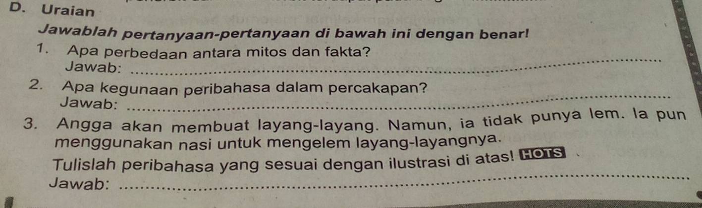 Uraian 
Jawablah pertanyaan-pertanyaan di bawah ini dengan benar! 
1. Apa perbedaan antara mitos dan fakta? 
Jawab: 
_ 
2. Apa kegunaan peribahasa dalam percakapan? 
Jawab: 
_ 
3. Angga akan membuat layang-layang. Namun, ia tidak punya lem. la pun 
menggunakan nasi untuk mengelem layang-layangnya. 
_ 
Tulislah peribahasa yang sesuai dengan ilustrasi di atas! Lors 
Jawab: