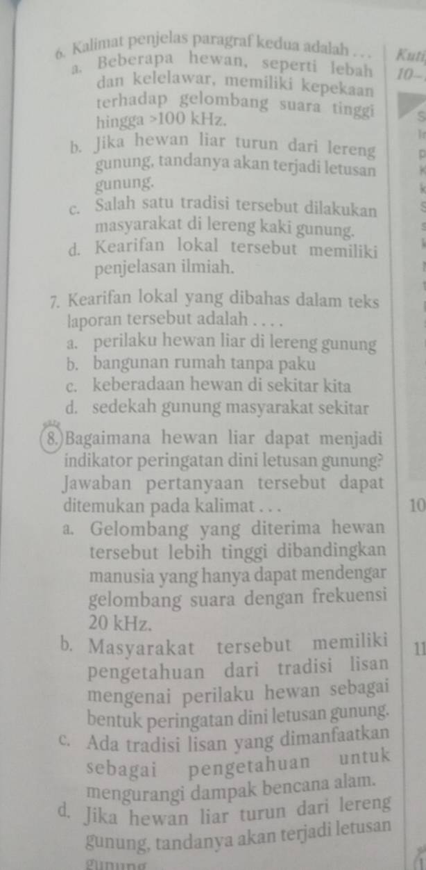 Kalimat penjelas paragraf kedua adalah . . . Kuti
a. Beberapa hewan, seperti lebah 10 -
dan kelelawar, memiliki kepekaan
terhadap gelombang suara tinggi s
hingga > 100 kHz.
Ir
b. Jika hewan liar turun dari lereng
gunung, tandanya akan terjadi letusan
gunung.

c. Salah satu tradisi tersebut dilakukan
masyarakat di lereng kaki gunung.
d. Kearifan lokal tersebut memiliki
penjelasan ilmiah.
7. Kearifan lokal yang dibahas dalam teks
laporan tersebut adalah
a. perilaku hewan liar di lereng gunung
b. bangunan rumah tanpa paku
c. keberadaan hewan di sekitar kita
d. sedekah gunung masyarakat sekitar
8.)Bagaimana hewan liar dapat menjadi
indikator peringatan dini letusan gunung?
Jawaban pertanyaan tersebut dapat
ditemukan pada kalimat . . .
10
a. Gelombang yang diterima hewan
tersebut lebih tinggi dibandingkan
manusia yang hanya dapat mendengar
gelombang suara dengan frekuensi
20 kHz.
b. Masyarakat tersebut memiliki 11
pengetahuan dari tradisi lisan
mengenai perilaku hewan sebagai
bentuk peringatan dini letusan gunung.
c. Ada tradisi lisan yang dimanfaatkan
sebagai pengetahuan untuk
mengurangi dampak bencana alam.
d. Jika hewan liar turun dari lereng
gunung, tandanya akan terjadi letusan
gunung