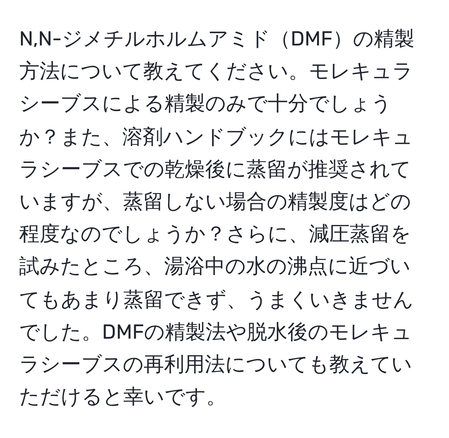 N,N-ジメチルホルムアミドDMFの精製方法について教えてください。モレキュラシーブスによる精製のみで十分でしょうか？また、溶剤ハンドブックにはモレキュラシーブスでの乾燥後に蒸留が推奨されていますが、蒸留しない場合の精製度はどの程度なのでしょうか？さらに、減圧蒸留を試みたところ、湯浴中の水の沸点に近づいてもあまり蒸留できず、うまくいきませんでした。DMFの精製法や脱水後のモレキュラシーブスの再利用法についても教えていただけると幸いです。