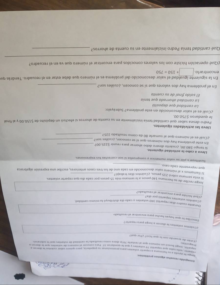 Enseguida resuelve algunos problemas:
Jorge le ayuda a su hermana a repartir volantes para promocionar su papelería, pero quiere saber cuántos le dieron a
repartir, solo sabe que repartió 79 volantes y que le quedaron 37. Para conocer el número de volantes que le dieron a
repartír, Jorge buscó un número que al restarle 79 le diera como resultado la cantidad de volantes que le sobraron
Preguntas:
¿Están de acuerdo con lo que hizo? ¿Por qué?
¿Cuântos volantes le dieron a Jorge para repartir?
Describe lo que hayan hecho para encontrar el resultado.
Durante cuatro días repartió 340 volantes y cada día distribuyó la misma cantidad.
¿Cuántos volantes repartió por día?
¿Qué hiciste para encontrar el resultado?
Jorge recibe de su hermana 140 pesos a la semana más 15 pesos por cada día que reparte volantes
Si esta semana cobró 215 pesos, ¿Cuántos días trabajó?
Si llamamos x al número valor desconocido en cada uno de los tres casos anteriores, escribe una expresión algebraica
_
que represente cada caso.
Sustituye x por su valor numérico y comprueba si son correctas tus expresiones.
Lleva a cabo la actividad siguiente.
Si tengo $80.00, ¿cuánto dinero debo ahorrar para reunir $225.00?_
En este problema hay dos números que sí se conocen, ¿cuáles son?_
¿Cuál es el número que al sumarle 80 da como resultado 225?_
Lleva las actividades siguientes.
Pedro desea saber qué cantidad tenía inicialmente en su cuenta de ahorros si efectuó un depósito de $150.00 y al final
le quedaron $750.00.
¿Cuál es el valor desconocido en este problema? Subráyalo:
La cantidad que depositó
La cantidad ahorrada que tenía
El saldo final de su cuenta
En el problema hay dos valores que sí se conocen, ¿cuáles son?_
En la siguiente igualdad el valor desconocido del problema es el número que debe estar en el recuadro. Tendrás que
encontrarlo. □ +150=750
¿Qué operación hiciste con los valores conocidos para encontrar el número que va en el recuadro?
_
Qué cantidad tenía Pedro inicialmente en su cuenta de ahorros?_