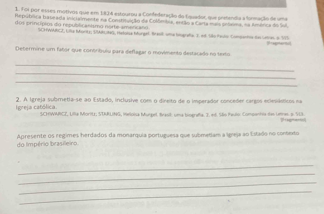 Foi por esses motivos que em 1824 estourou a Confederação do Equador, que pretendia a formação de uma 
República baseada inicialmente na Constituição da Colômbia, então a Carta mais próxima, na América do Sul, 
dos princípios do republicanismo norte-americano. 
SCHWARCZ, Lilia Moritz; STARLING, Heloisa Murgel. Brasil: uma biografia. 2. ed. São Paulo: Companhia das Letras. o. 515. 
[Fragnento] 
Determine um fator que contribuiu para deflagar o movimento destacado no texto. 
_ 
_ 
_ 
2. A Igreja submetia-se ao Estado, inclusive com o direito de o imperador conceder cargos eclesiásticos na 
Igreja católica. 
SCHWARCZ, Lilia Moritz; STARLING, Heloisa Murgel. Brasil: uma biografia. 2. ed. São Paulo: Companhia das Letras. p. 513. 
[Fragmento] 
Apresente os regimes herdados da monarquia portuguesa que submetiam a Igreja ao Estado no contexto 
do Império brasileiro. 
_ 
_ 
_ 
_