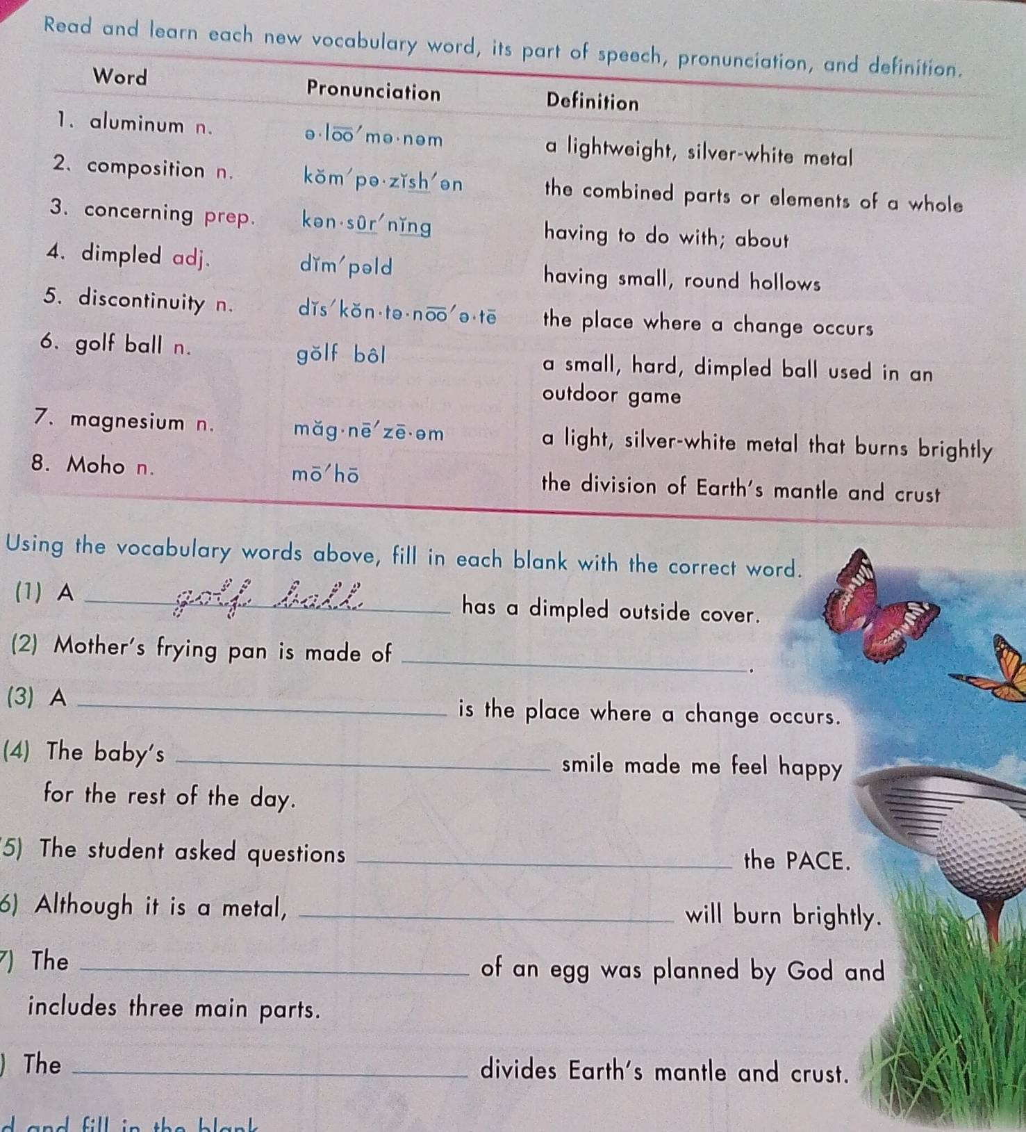 Read and learn each ne 
Using the vocabulary words above, fill in each blank with the correct word. 
(1) A _has a dimpled outside cover. 
(2) Mother's frying pan is made of_ 
. 
(3) A _is the place where a change occurs. 
(4) The baby's _smile made me feel happy . 
for the rest of the day. 
(5) The student asked questions _the PACE. 
6) Although it is a metal, _will burn brightly. 
7) The _of an egg was planned by God and 
includes three main parts. 
The _divides Earth's mantle and crust. 
dand fll :n tha blank