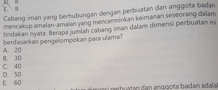 D. 8
E. 9
Cabang iman yang berhubungan dengan perbuatan dan anggota badan
mencakup amalan-amalan yang mencerminkan keimanan seseorang dalam
tindakan nyata. Berapa jumlah cabang iman dalam dimensi perbuatan ini
berdasarkan pengelompokan para ulama?
A. 20
B. 30
C. 40
D. 50
E. 60
mɑnçi nerhuatan dan anggota badan adala