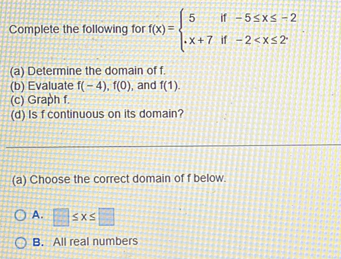 Complete the following for f(x)=beginarrayl 5if-5≤ x≤ -2 x+7if-2 . 
(a) Determine the domain of f.
(b) Evaluate f(-4), f(0) , and f(1). 
(c) Graph f.
(d) Is f continuous on its domain?
(a) Choose the correct domain of f below.
A. □ ≤ x≤ □
B. All real numbers