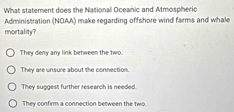 What statement does the National Oceanic and Atmospheric
Administration (NOAA) make regarding offshore wind farms and whale
mortality?
They deny any link between the two.
They are unsure about the connection.
They suggest further research is needed.
They confirm a connection between the two.