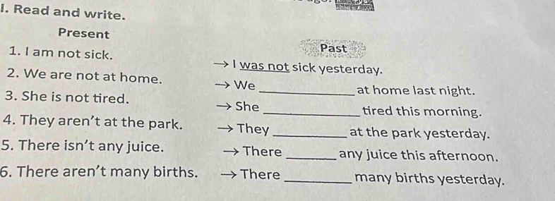 Read and write. 
Present 
Past 
1. I am not sick. I was not sick yesterday. 
2. We are not at home. We 
_at home last night. 
3. She is not tired. She_ tired this morning. 
4. They aren’t at the park. They _at the park yesterday. 
5. There isn’t any juice. There _any juice this afternoon. 
6. There aren’t many births. There _many births yesterday.