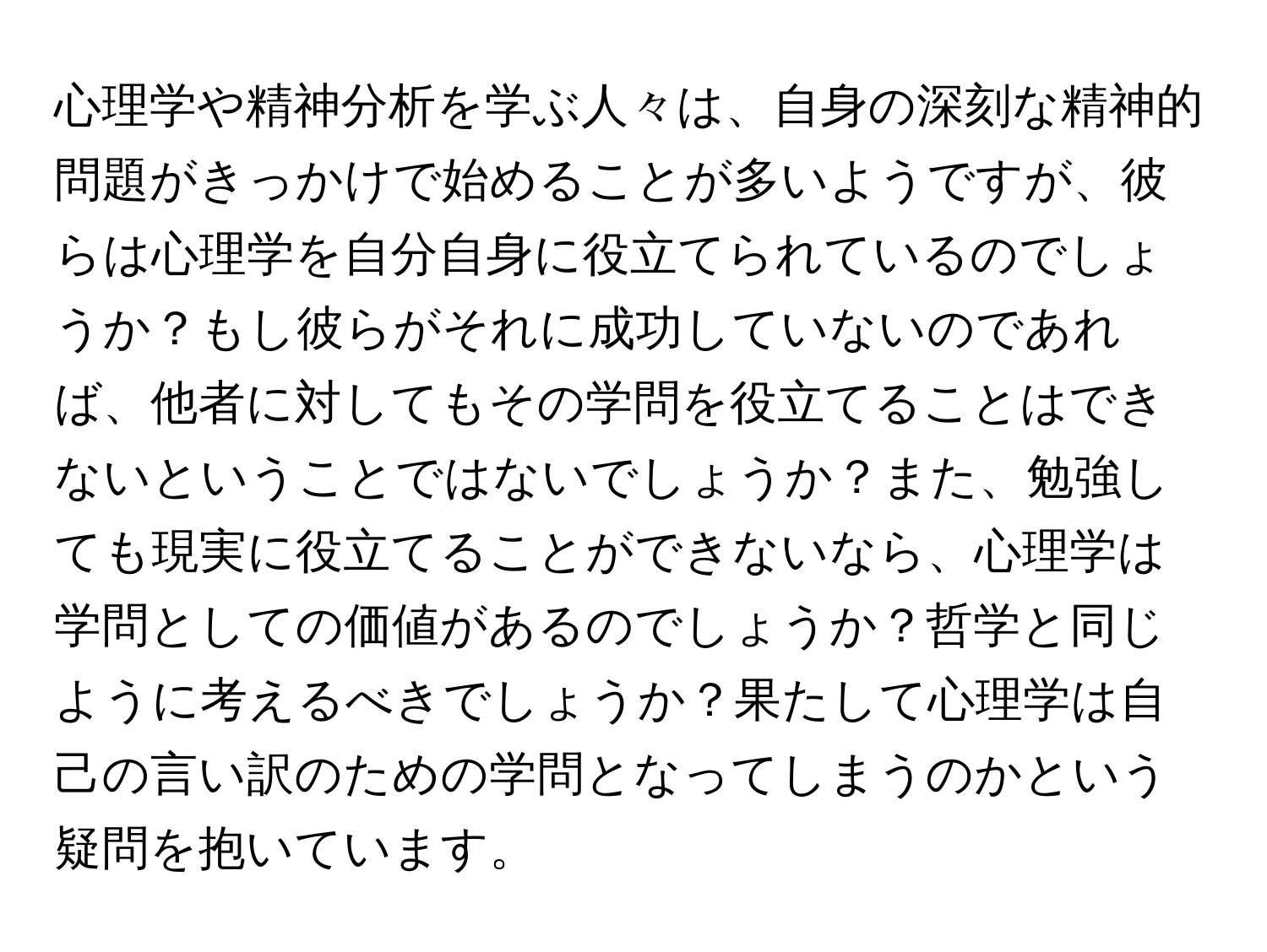 心理学や精神分析を学ぶ人々は、自身の深刻な精神的問題がきっかけで始めることが多いようですが、彼らは心理学を自分自身に役立てられているのでしょうか？もし彼らがそれに成功していないのであれば、他者に対してもその学問を役立てることはできないということではないでしょうか？また、勉強しても現実に役立てることができないなら、心理学は学問としての価値があるのでしょうか？哲学と同じように考えるべきでしょうか？果たして心理学は自己の言い訳のための学問となってしまうのかという疑問を抱いています。