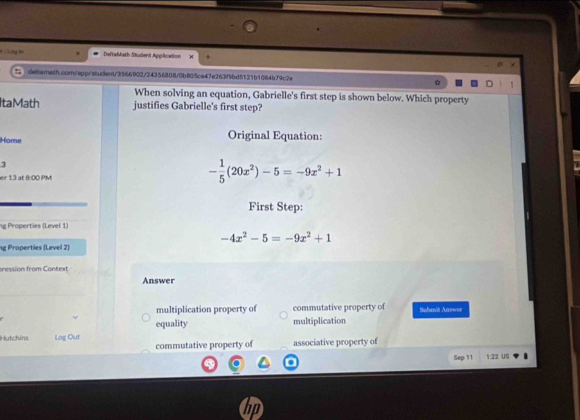 = E L oy ln DeltaMath Student Application 
deitamath.com/app/student/3566902/24356808/0b805ce47e263f9bd5121b1084b79c2e 
When solving an equation, Gabrielle's first step is shown below. Which property 
ItaMath justifies Gabrielle's first step? 
Home 
Original Equation: 
3 
er 13 at 8:00 PM
- 1/5 (20x^2)-5=-9x^2+1
First Step: 
ng Properties (Level 1)
-4x^2-5=-9x^2+1
g Properties (Level 2) 
ression from Context 
Answer 
multiplication property of commutative property of Submit Answer 
equality multiplication 
Hutchins Log Out 
commutative property of associative property of 
Sep 11 1.22 US