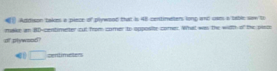 Addison takes a piece of plywood that is 48 centimeters long and uses a table saw to 
make an BD-centimeter cut from comer to opposite comer. What was the width of the piace 
of plywood? 
□ zentimeters