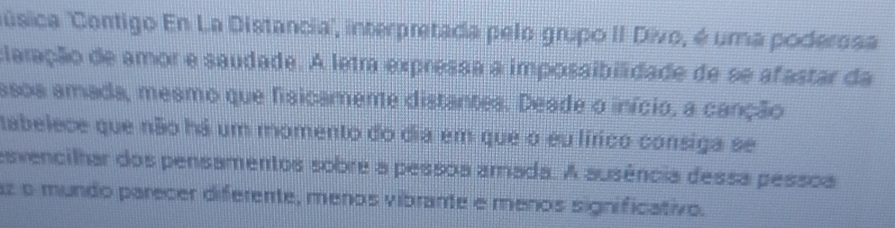 úsica ''Contigo En La Distancia', interpretada pelo grupo II Divo, é uma poderosa 
claração de amor e saudade. A letra expressa a impossibilidade de se afastar da 
asoa amada, mesmo que fisicameme distantes. Deade o início, a canção 
tabelece que não há um momento do dia em que o eu lírico consiga se 
esvencilhar dos pensamentos sobre a pessoa amada. A ausência dessa pessoa 
az o mundo parecer diferente, menos vibrante e menos significativo.