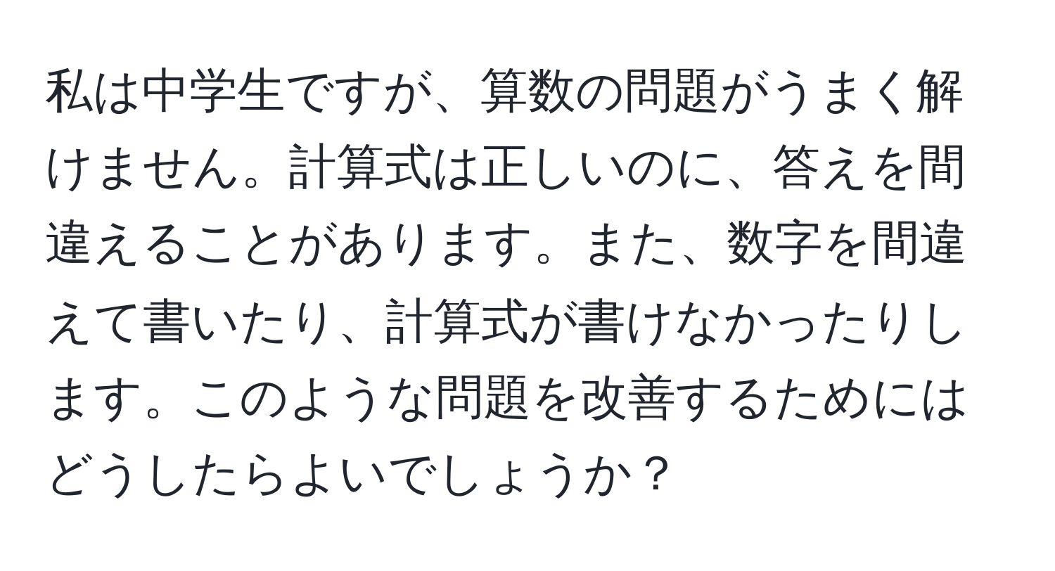 私は中学生ですが、算数の問題がうまく解けません。計算式は正しいのに、答えを間違えることがあります。また、数字を間違えて書いたり、計算式が書けなかったりします。このような問題を改善するためにはどうしたらよいでしょうか？