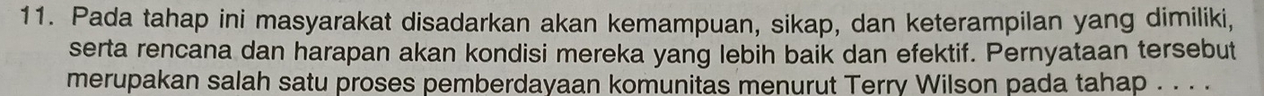 Pada tahap ini masyarakat disadarkan akan kemampuan, sikap, dan keterampilan yang dimiliki, 
serta rencana dan harapan akan kondisi mereka yang lebih baik dan efektif. Pernyataan tersebut 
merupakan salah satu proses pemberdayaan komunitas menurut Terry Wilson pada tahap . . . .