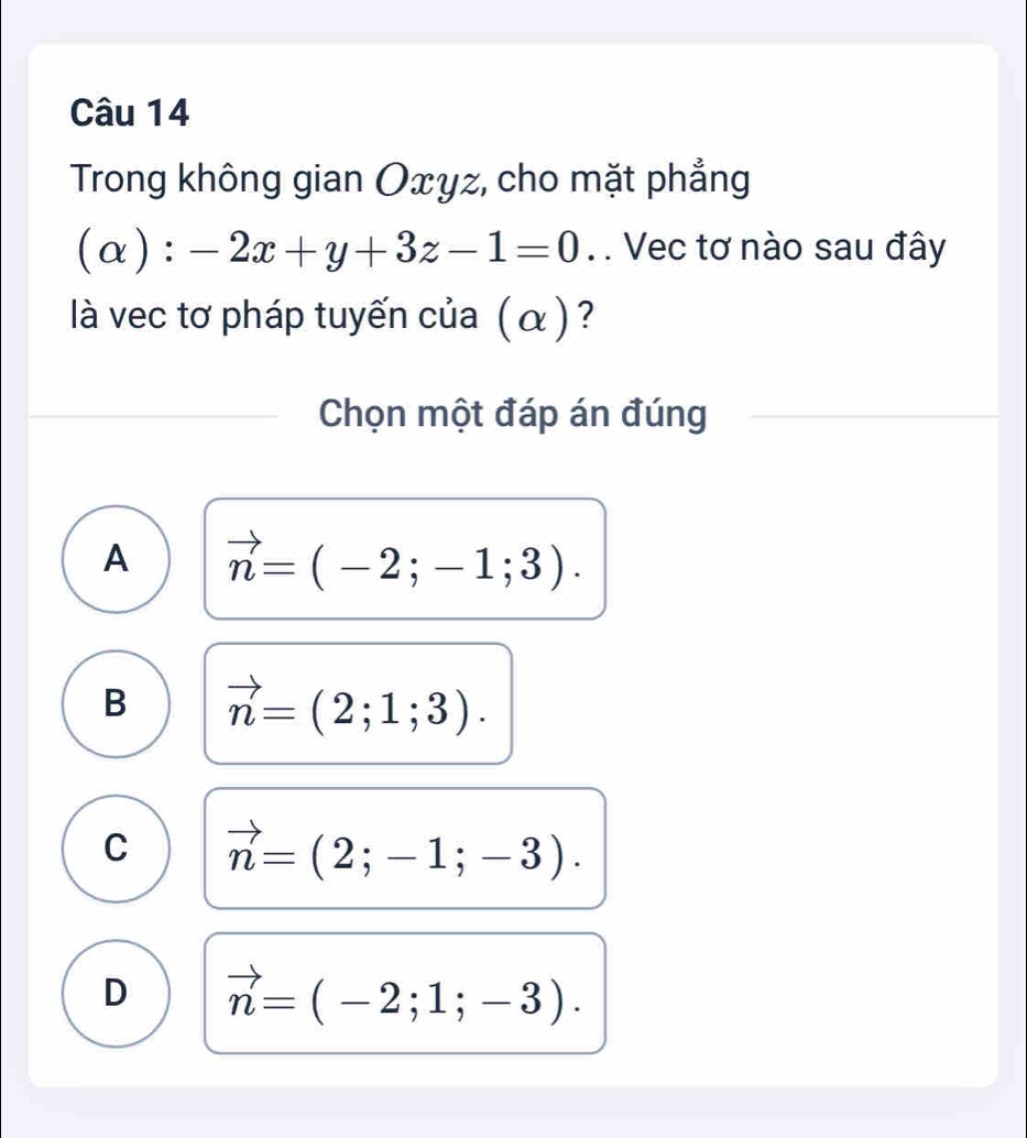 Trong không gian Oxyz, cho mặt phẳng
(alpha ):-2x+y+3z-1=0. . Vec tơ nào sau đây
là vec tơ pháp tuyến của (α)?
Chọn một đáp án đúng
A vector n=(-2;-1;3).
B vector n=(2;1;3).
C vector n=(2;-1;-3).
D vector n=(-2;1;-3).