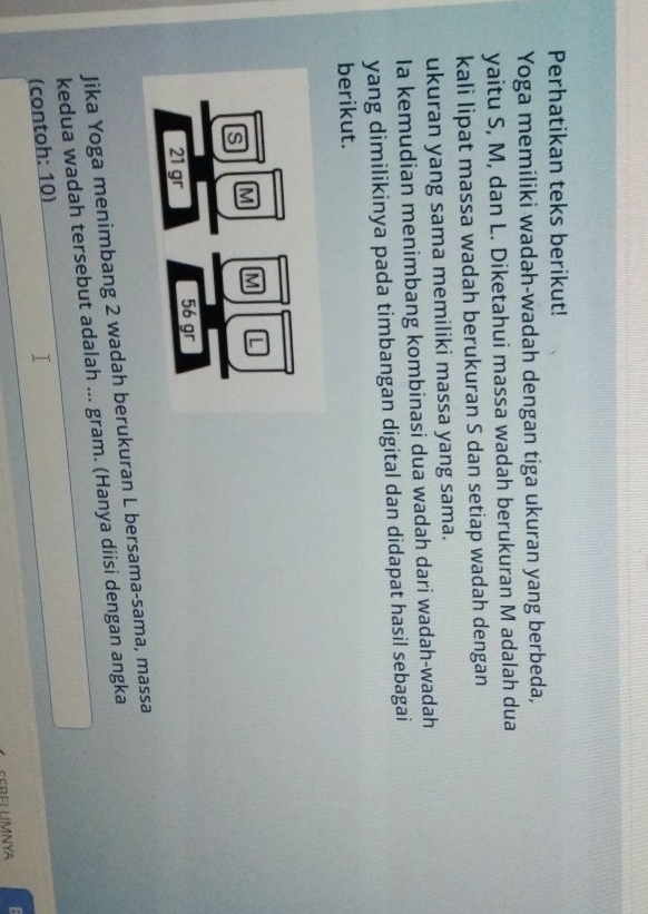 Perhatikan teks berikut! 
Yoga memiliki wadah-wadah dengan tiga ukuran yang berbeda, 
yaitu S, M, dan L. Diketahui massa wadah berukuran M adalah dua 
kali lipat massa wadah berukuran S dan setiap wadah dengan 
ukuran yang sama memiliki massa yang sama. 
Ia kemudian menimbang kombinasi dua wadah dari wadah-wadah 
yang dimilikinya pada timbangan digital dan didapat hasil sebagai 
berikut. 
Jika Yoga menimbang 2 wadah berukuran L bersama-sama, massa 
kedua wadah tersebut adalah ... gram. (Hanya diisi dengan angka 
(contoh: 10) 
SEBELUMNYA