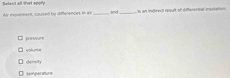 Select all that apply
Air movement, caused by differences in air _and _, is an indirect result of differential insolation.
pressure
volume
density
temperature