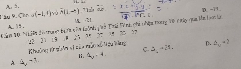 A. 5. B. 12.
Câu 9. Cho overline a(-1;4) và overline b(1;-5). Tính vector a.vector b.
B. -21. D. -19.
Câu 10. Nhiệt độ trung bình của thành phố Thái Bình ghi nhận trong 10 ngày qua lần lượt là: A. 15.
22 21 19 18 23 25 27 25 23 27
Khoảng tứ phân vị của mẫu số liệu bằng:
D. △ _Q=2
C. △ _Q=25.
B. △ _Q=4. 
A. △ _Q=3.