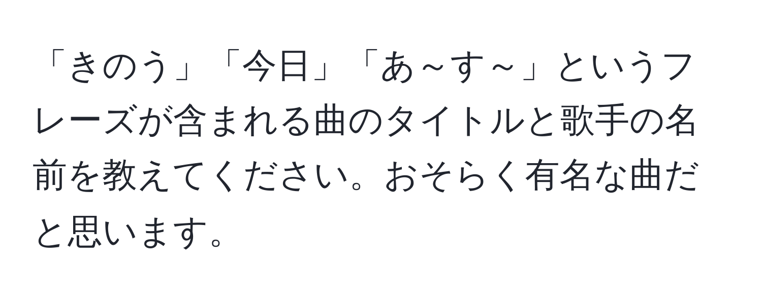 「きのう」「今日」「あ～す～」というフレーズが含まれる曲のタイトルと歌手の名前を教えてください。おそらく有名な曲だと思います。