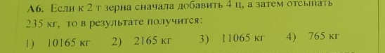 А6. Еслик2 тзерна сначала добавить 4 ц, а затем отсыілать
235 кг, то в результате получится:
1) 10165 кr 2) 2165 кr 3) 11065 kr 4) 765 кr