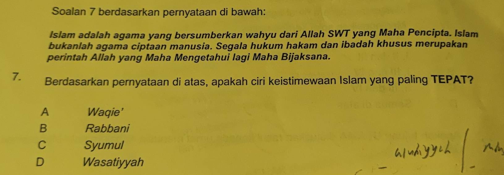 Soalan 7 berdasarkan pernyataan di bawah:
Islam adalah agama yang bersumberkan wahyu dari Allah SWT yang Maha Pencipta. Islam
bukanlah agama ciptaan manusia. Segala hukum hakam dan ibadah khusus merupakan
perintah Allah yang Maha Mengetahui lagi Maha Bijaksana.
7.
Berdasarkan pernyataan di atas, apakah ciri keistimewaan Islam yang paling TEPAT?
A Waqie'
B Rabbani
C Syumul
D Wasatiyyah