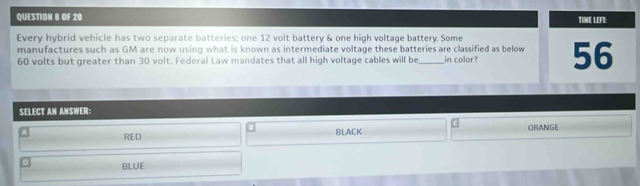 OF 20 TIME LEFT:
Every hybrid vehicle has two separate batteries; one 12 volt battery & one high voltage battery. Some
manufactures such as GM are now using what is known as intermediate voltage these batteries are classified as below 56
60 volts but greater than 30 volt. Federal Law mandates that all high voltage cables will be_ in color?
SELECT AN ANSWER:
c
RED BLACK ORANGE
D
BLUE