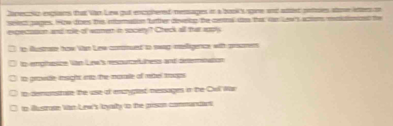 Caneccn exglans that Van Lew gut encoitered messages in a buo's sgine and atert pooles atome lettes on
seect pages. How does this momation fother disveing the cevrl t tha far Lew's acions rnidn
excecution and mole of women in socety? Creck all thrat apply
to dustate how Van Lew comnued to sway melligence with prsoners
to empihesce Văn Lew's resourcefuness and deternitation
to grovdle insight nto the morte of rebel trags
to demunstate the use of encyped messages in the Cul War
to Bustrote Vo Lew's lyady to the prson commandant