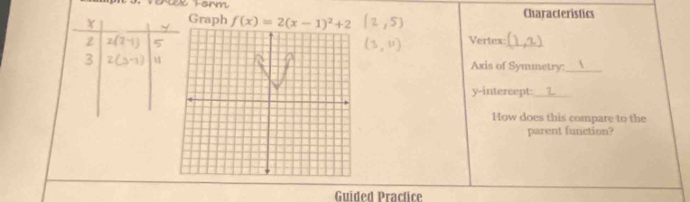 Graph f(x)=2(x-1)^2+2 Characteristics 
ZVertex:_ 
Axis of Symmetry:_ 
y-intercept:_ 
How does this compare to the 
parent function? 
Guided Pracfice