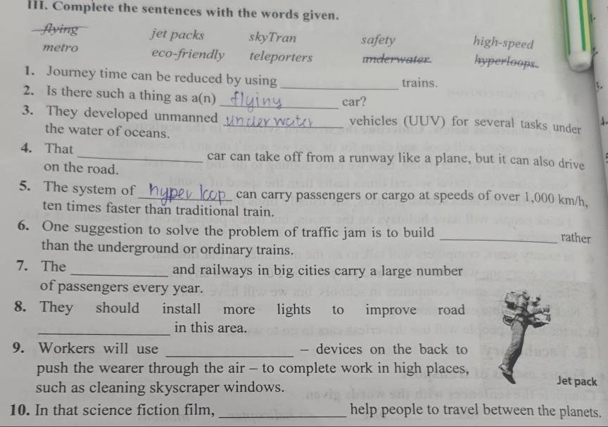 Complete the sentences with the words given.
flying jet packs skyTran safety
high-speed
metro eco-friendly teleporters underwater. hyperloops
1. Journey time can be reduced by using _trains.
3.
2. Is there such a thing as a(n)
_car?
3. They developed unmanned _vehicles (UUV) for several tasks under

the water of oceans.
4. That_ car can take off from a runway like a plane, but it can also drive
on the road.
5. The system of _can carry passengers or cargo at speeds of over 1,000 km/h,
ten times faster than traditional train.
6. One suggestion to solve the problem of traffic jam is to build
_rather
than the underground or ordinary trains.
7. The _and railways in big cities carry a large number
of passengers every year.
8. They should install more lights to improve road
_in this area.
9. Workers will use _- devices on the back to
push the wearer through the air - to complete work in high places,
such as cleaning skyscraper windows.
Jet pack
10. In that science fiction film, _help people to travel between the planets.