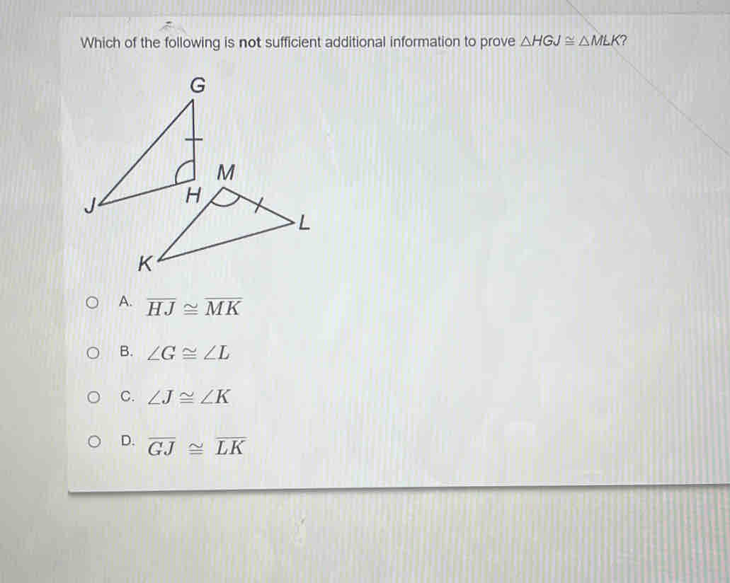 Which of the following is not sufficient additional information to prove △ HGJ≌ △ MLK ?
A. overline HJ≌ overline MK
B. ∠ G≌ ∠ L
C. ∠ J≌ ∠ K
D. overline GJ≌ overline LK