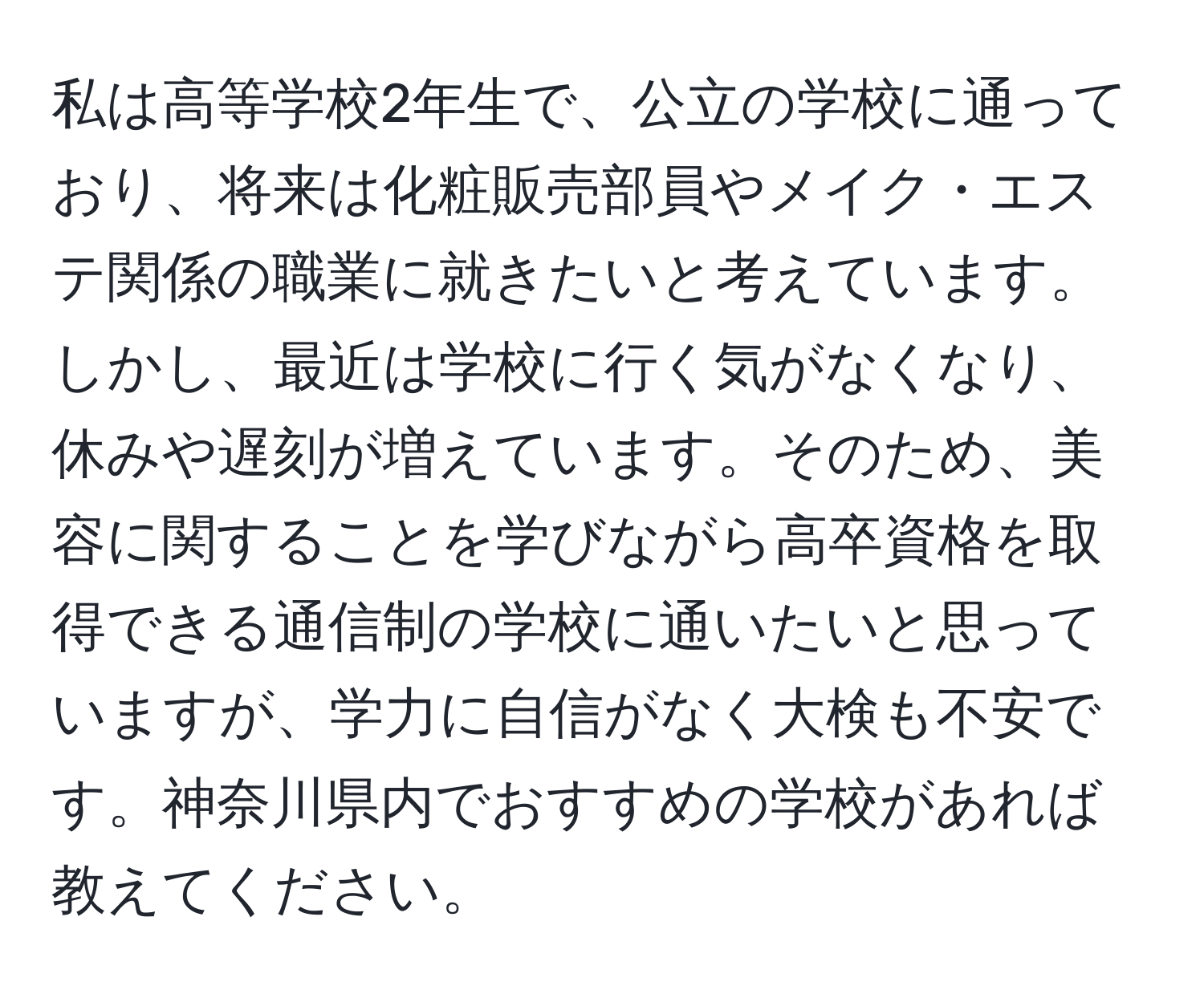 私は高等学校2年生で、公立の学校に通っており、将来は化粧販売部員やメイク・エステ関係の職業に就きたいと考えています。しかし、最近は学校に行く気がなくなり、休みや遅刻が増えています。そのため、美容に関することを学びながら高卒資格を取得できる通信制の学校に通いたいと思っていますが、学力に自信がなく大検も不安です。神奈川県内でおすすめの学校があれば教えてください。