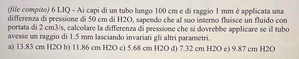 (file compito) 6 LIQ - Ai capi di un tubo lungo 100 cm e di raggio 1 mm è applicata una
differenza di pressione di 50 cm di H2O, sapendo che al suo interno fluisce un fluido con
portata di 2 cm3/s, calcolare la differenza di pressione che si dovrebbe applicare se il tubo
avesse un raggio di 1.5 mm lasciando invariati gli altri parametri.
a) 13.83 cm H2O b) 11.86 cm H2O c) 5.68 cm H2O d) 7.32 cm H2O e) 9.87 cm H2O