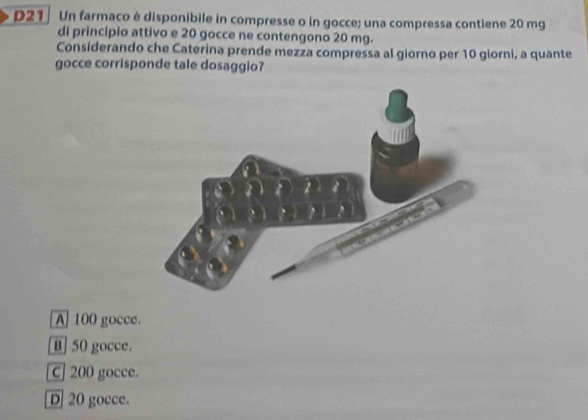 D21 Un farmaco è disponibile in compresse o in gocce; una compressa contiene 20 mg
di principio attivo e 20 gocce ne contengono 20 mg.
Considerando che Caterina prende mezza compressa al giorno per 10 giorni, a quante
gocce corrisponde tale dosaggio?
A] 100 gocce.
B] 50 gocce.
C] 200 gocce.
D] 20 gocce.