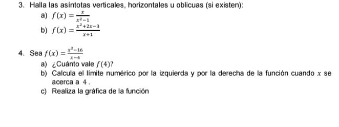 Halla las asíntotas verticales, horizontales u oblicuas (si existen): 
a) f(x)= x/x^2-1 
b) f(x)= (x^2+2x-3)/x+1 
4. Sea f(x)= (x^2-16)/x-4 
a)¿Cuánto vale f(4) ? 
b) Calcula el límite numérico por la izquierda y por la derecha de la función cuando x se 
acerca a 4. 
c) Realiza la gráfica de la función