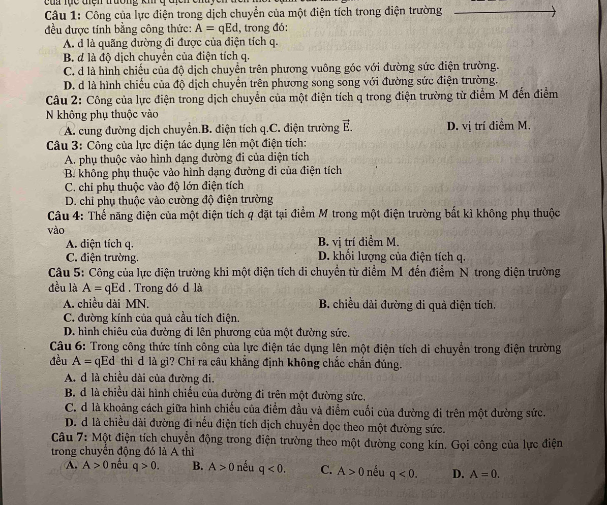 cua lực điện trưởng kh
Câu 1: Công của lực điện trong dịch chuyển của một điện tích trong điện trường
đều được tính bằng công thức: A=qEd , trong đó:
A. d là quãng đường đi được của điện tích q.
B. d là độ dịch chuyển của điện tích q.
C. d là hình chiếu của độ dịch chuyển trên phương vuông góc với đường sức điện trường.
D. d là hình chiếu của độ dịch chuyển trên phương song song với đường sức điện trường.
Câu 2: Công của lực điện trong dịch chuyển của một điện tích q trong điện trường từ điểm M đến điểm
N không phụ thuộc vào
A. cung đường dịch chuyển.B. điện tích q.C. điện trường vector E. D. vị trí điểm M.
Câu 3: Công của lực điện tác dụng lên một điện tích:
A. phụ thuộc vào hình dạng đường đi của diện tích
B. không phụ thuộc vào hình dạng đường đi của điện tích
C. chi phụ thuộc vào độ lớn điện tích
D. chi phụ thuộc vào cường độ điện trường
Câu 4: Thế năng điện của một điện tích q đặt tại điểm M trong một điện trường bất kì không phụ thuộc
vào
A. điện tích q. B. vị trí điểm M.
C. điện trường. D. khối lượng của điện tích q.
Câu 5: Công của lực điện trường khi một điện tích di chuyển từ điểm M đến điểm N trong điện trường
đều là A=qEd. Trong đó d là
A. chiều dài MN. B. chiều dài đường đi quả điện tích.
C. đường kính của quả cầu tích điện.
D. hình chiêu của đường đi lên phương của một đường sức.
Câu 6: Trong công thức tính công của lực điện tác dụng lên một điện tích di chuyển trong điện trường
đều A= qEd thì d là gì? Chỉ ra câu khẳng định không chắc chắn đúng.
A. d là chiều dài của đường đi.
B. d là chiều dài hình chiếu của đường đi trên một đường sức.
C. d là khoảng cách giữa hình chiếu của điểm đầu và điểm cuối của đường đi trên một đường sức.
D. d là chiều dài đường đi nếu điện tích dịch chuyển dọc theo một đường sức.
Câu 7: Một điện tích chuyển động trong điện trường theo một đường cong kín. Gọi công của lực điện
trong chuyển động đó là A thì
A. A>0 nếu q>0. B. A>0 nếu q<0. C. A>0 nếu q<0. D. A=0.