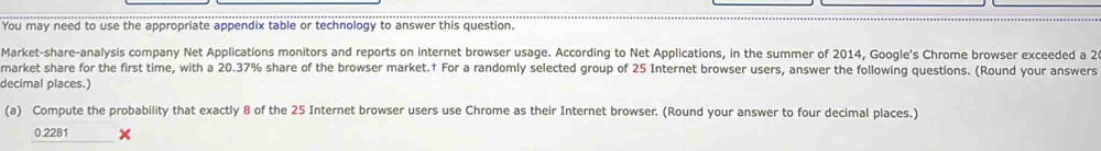 You may need to use the appropriate appendix table or technology to answer this question. 
Market-share-analysis company Net Applications monitors and reports on internet browser usage. According to Net Applications, in the summer of 2014, Google's Chrome browser exceeded a 2
market share for the first time, with a 20.37% share of the browser market.† For a randomly selected group of 25 Internet browser users, answer the following questions. (Round your answers 
decimal places.) 
(a) Compute the probability that exactly 8 of the 25 Internet browser users use Chrome as their Internet browser. (Round your answer to four decimal places.)
0.2281