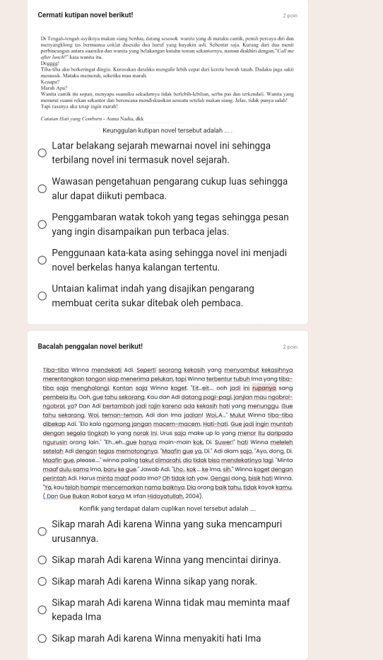 Cermati kutipan novel berikut! 2 poin
Di Tengah-tengah asyikaya makan siang berdua, datang sesosok wanita yang di mataku cantik, penah percaya diri dan
menvangklonæ tas bermaansa coklat disesaki dua huruf vanæ kuvakin asli. Sebentar saia. Kurang đari dua menit
perhinçangan antara suamiku dan wanita vang belakangan kutahu teman sekantorwa, namun diakhiri dengan ''Call ma
after danck!" kata wanita itu. Depgea'
Tiba-tiba aku berkeringat dingin. Kurasakan darahka mengalir lebiḥ cepat dari kereta bawah tamah. Dadaku juga sakit
menusuk. Mataka mẹmerah, seketika mau marah.
Marah Apa Kenapa?
Wanita cantik itu sopan, menyaṇa suamiku sekadamya tidak berlehih-lebikan, serba pas dan terkendali. Wanita var
menurat suami rekan sekantor dan bereneana mendiskusikan seseatu setelah makan siang. Jelas, tidak puwya salah!
Tapi rasanya aku tetap ingin marah!
Catatau Hati yang Cewbaru - Asma Nadia, dkk
Keunggulan kutipan novel tersebut adalah ... .
Latar belakang sejarah mewarnai novel ini sehingga
terbilang novel ini termasuk novel sejarah.
Wawasan pengetahuan pengarang cukup luas sehingga
alur dapat diikuti pembaca.
Penggambaran watak tokoh yang tegas sehingga pesan
yang ingin disampaikan pun terbaca jelas.
Penggunaan kata-kata asing sehingga novel ini menjadi
novel berkelas hanya kalangan tertentu.
Untaian kalimat indah yang disajikan pengarang
membuat cerita sukar ditebak oleh pembaca.
Bacalah penggalan novel berikut! 2 poin
Tiba-tiba Winna mendekati Adi. Seperti seorang kekasih yang menyambut kekasihnya
merentangkan tangan siap menerima pelukan, tapi Winna terbentur tubuh Ima yang tiba
tiba saja menghalangi. Kontan saja Winna kaget. "Eit...eit... ooh jadi ini rupanya sang
pembela itu. Ooh, gue tahu sekarang, Kau dan Adi datang pagi-pagi, janjian mau ngobrol-
ngobrol, ya? Dan Adi bertambah jadi rajin karena ada kekasih hati yang menunggu. Gue
tahu sekarang, Woi, teman-teman, Adii dan Ima jadian! Woi,,A.." Mulut Winna tiba-tiba
dibekap Adi. "Elo kalo ngomong jangan macem-macem. Hati-hati. Gue jadi ingin muntah
dengan segala tingkah lo yang norak ini. Urus saja make up lo yang menor itu daripada
ngurusin orang lain." "Eh...eh...gue hanya main-main kok, Di. Suwer!" hati Winna meleleh
setelah Adi dengan tegas memotongnya. "Maafin gue ya, Di." Adi diam saja. "Ayo, dong, Di.
Maafin gue, please..." winna paling takut dimarahi, dia tidak bisa mendekatinya lagi. "Minta
maaf dulu sama Ima, baru ke gue." Jawab Adi. "Lho., kok ... ke Ima, sih." Winna kaget dengan
perintah Adi. Harus minta maaf pada Ima? Oh tidak lah yow. Gengsi dong, bisik hati Winna.
"Ya, kau telah hampir mencemarkan nama baiknya. Dia orang baik tahu, tidak kayak kamu.
 Dan Gue Bukan Robot karya M. Irfan Hidayatullah, 2004)
Konflik yang terdapat dalam cuplikan novel tersebut adalah ....
Sikap marah Adi karena Winna yang suka mencampuri
urusannya.
Sikap marah Adi karena Winna yang mencintai dirinya.
Sikap marah Adi karena Winna sikap yang norak.
Sikap marah Adi karena Winna tidak mau meminta maaf
kepada Ima
Sikap marah Adi karena Winna menyakiti hati Ima