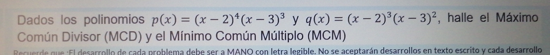 Dados los polinomios p(x)=(x-2)^4(x-3)^3 y q(x)=(x-2)^3(x-3)^2 , halle el Máximo 
Común Divisor (MCD) y el Mínimo Común Múltiplo (MCM) 
Recuerde que :El desarrollo de cada problema debe ser a MANO con letra legible. No se aceptarán desarrollos en texto escrito y cada desarrollo