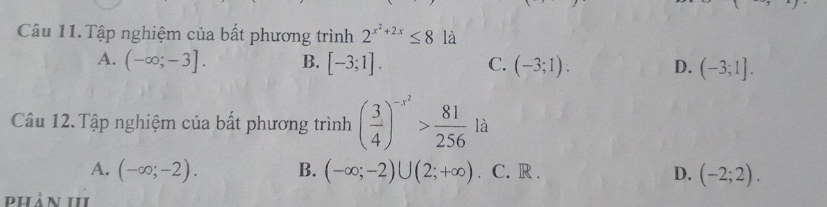 Câu 11.Tập nghiệm của bất phương trình 2^(x^2)+2x≤ 8 là
A. (-∈fty ;-3]. B. [-3;1]. C. (-3;1) : D. (-3;1]. 
Câu 12. Tập nghiệm của bất phương trình ( 3/4 )^-x^2> 81/256  là
A. (-∈fty ;-2). B. (-∈fty ;-2)∪ (2;+∈fty ) C. R . D. (-2;2). 
phản 1II