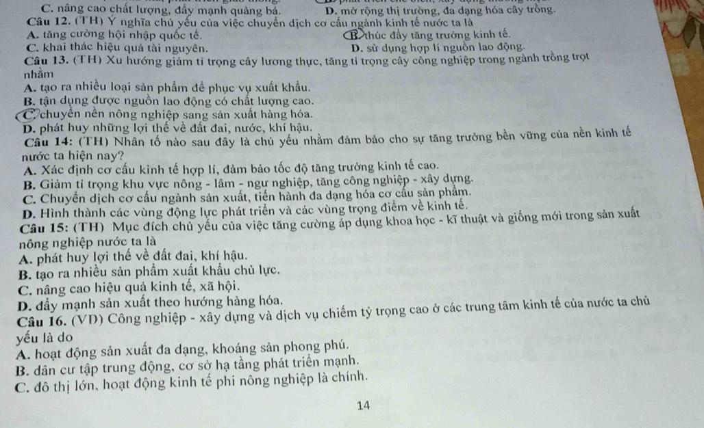 C. nâng cao chất lượng, đầy mạnh quảng bá. D. mở rộng thị trường, đa dạng hóa cây trồng.
Cầu 12. (TH) Ý nghĩa chủ yếu của việc chuyển dịch cơ cấu ngành kinh tế nước ta là
A. tăng cường hội nhập quốc tế. B thúc đầy tăng trưởng kinh tế.
C. khai thác hiệu quả tài nguyên. D. sử dụng hợp lí nguồn lao động.
Câu 13. (TH) Xu hướng giảm tỉ trọng cây lương thực, tăng tỉ trọng cây công nghiệp trong ngành trồng trọt
nhầm
A. tạo ra nhiều loại sản phẩm để phục vụ xuất khẩu.
B tận dụng được nguồn lao động có chất lượng cao.
C chuyển nền nông nghiệp sang sản xuất hàng hóa.
D. phát huy những lợi thế về đất đai, nước, khí hậu.
Câu 14: (TH) Nhân tố nào sau đây là chủ yếu nhằm đảm bảo cho sự tăng trưởng bền vững của nền kinh tế
nước ta hiện nay?
A. Xác định cơ cấu kinh tế hợp lí, đảm bảo tốc độ tăng trưởng kinh tế cao.
B. Giảm tỉ trọng khu vực nông - lâm - ngư nghiệp, tăng công nghiệp - xây dựng.
C. Chuyển dịch cơ cấu ngành sản xuất, tiến hành đa dạng hóa cơ cấu sản phẩm.
D. Hình thành các vùng động lực phát triển và các vùng trọng điểm về kinh tế.
Câu 15: (TH) Mục đích chủ yếu của việc tăng cường áp dụng khoa học - kĩ thuật và giống mới trong sản xuất
nông nghiệp nước ta là
A. phát huy lợi thế về đất đai, khí hậu.
B. lạo ra nhiều sản phẩm xuất khẩu chủ lực.
C. nâng cao hiệu quả kinh tế, xã hội.
D. đầy mạnh sản xuất theo hướng hàng hóa.
Câu 16. (VD) Công nghiệp - xây dựng và dịch vụ chiếm tỷ trọng cao ở các trung tâm kinh tế của nước ta chủ
yếu là do
A. hoạt động sản xuất đa dạng, khoáng sản phong phú.
B. dân cư tập trung động, cơ sở hạ tầng phát triển mạnh.
C. đô thị lớn, hoạt động kinh tế phi nông nghiệp là chính.
14