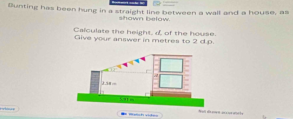 Bookwork code: 3C 
Bunting has been hung in a straight line between a wall and a house, as 
shown below. 
Calculate the height, d, of the house. 
Give your answer in metres to 2 d.p. 
evious 
Not drawn accurately 
Watch video