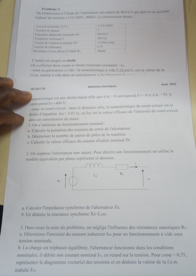 Problème 2
On s'intéressera à l'étude de l'alternateur non saturé de 90 kVA qui délivre un système
triphasé de tensions 115V/200V, 400Hz. Le constructeur donne :
L'induit est couplé en étoile.
On a effectué deux essais à vitesse nominale constante : n«
- essai en génératrice à vide : la caractéristique à vide E_a(I_c) où E, est la valeur de la
é.m , induite à vide dans un enroulement et le linten c  é  d
IST /ELT ZA Machines électriques Aout 2022
caractéristique est une droite tracée telle que à Ic=0 correspond Ev=0 tale=92A
correspond Ev=400 V
- essai en court-circuit : dans le domaine utile, la caractéristique de court-circuit est la
droite d'équation Icc=3,071 e, où Icc est la valeur efficace de l'intensité de court-circuit
dans un enroulement du stator.
I. On s'intéresse au fonctionnement nominal :
a. Calculer la pulsation des tensions de sortie de l'alternateur.
b. Déterminer le nombre de paires de pôles de la machine.
c. Calculer la valeur efficace du courant d'induit nominal IN .
2. On suppose l'alternateur non saturé. Pour décrire son fonctionnement on utilise le
modèle équivalent par phase représenté ci-dessous.
i
L_5 R_5
ey
v
a. Calculer l'impédance synchrone de l'alternateur Zs.
b. En déduire la réactance synchrone Xs=Ls=L_0omega .
3. Dans toute la suite du problème, on néglige l'influence des résistances statoriques Rs.
a. Déterminer l'intensité du courant inducteur Iε pour un fonctionnement à vide sous
tension nominale.
b. La charge est triphasée équilibrée, l'alternateur fonctionne dans les conditions
nominales, il débite son courant nominal Is, en retard sur la tension. Pour cosφ =0,75,
représenter le diagramme vectoriel des tensions et en déduire la valeur de la f.e.m.
induite Ev.