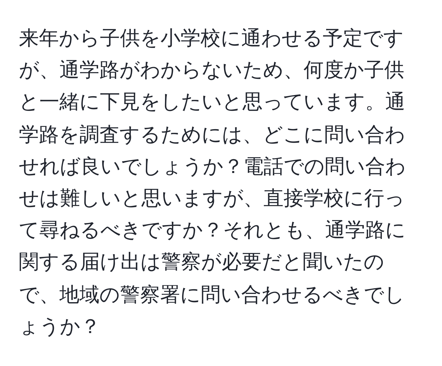 来年から子供を小学校に通わせる予定ですが、通学路がわからないため、何度か子供と一緒に下見をしたいと思っています。通学路を調査するためには、どこに問い合わせれば良いでしょうか？電話での問い合わせは難しいと思いますが、直接学校に行って尋ねるべきですか？それとも、通学路に関する届け出は警察が必要だと聞いたので、地域の警察署に問い合わせるべきでしょうか？