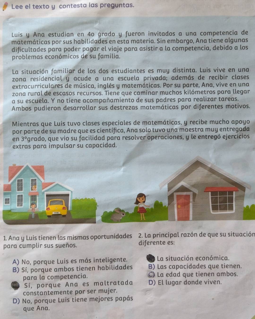 Lee el texto y contesta las preguntas.
Luis y Ana estudian en 4o grado y fueron invitados a una competencia de
matemáticas por sus habilidades en esta materia. Sin embargo, Ana tiene algunas
dificultades para poder pagar el viaje para asistir a la competencia, debido a los
problemas económicos de su familia.
La situación familiar de los dos estudiantes es muy distinta. Luis vive en una
zona residencial y acude a una escuela privada; además de recibir clases
extracurriculares de música, inglés y matemáticas. Por su parte, Ana, vive en una
zona rural de escasos recursos. Tiene que caminar muchos kilómetros para llegar
a su escuela. Y no tiene acompañamiento de sus padres para realizar tareas.
Ambos pudieron desarrollar sus destrezas matemáticas por diferentes motivos.
Mientras que Luis tuvo clases especiales de matemáticas, y recibe mucho apoyo
por parte de su madre que es científica, Ana solo tuvo una maestra muy entregada
en 3° Pgrado, que vio su facilidad para resolver operaciones, y le entregó ejercicios
extras para impulsar su capacidad.
1. Ana y Luis tienen las mismas oportunidades 2. La principal razón de que su situación
para cumplir sus sueños. diferente es:
A) No, porque Luis es más inteligente. a La situación económica.
B) Sí, porque ambos tienen habilidades B) Las capacidades que tienen.
para la competencia. C) La edad que tienen ambos.
Sí, porque Ana es maltratada D) El lugar donde viven.
constantemente por ser mujer.
D) No, porque Luis tiene mejores papás
que Ana.