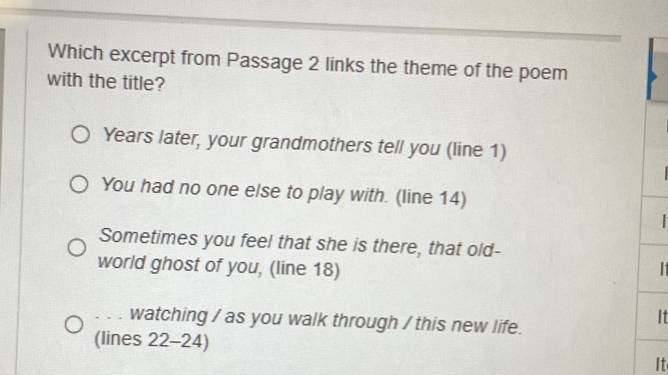 Which excerpt from Passage 2 links the theme of the poem 
with the title? 
Years later, your grandmothers tell you (line 1) 
You had no one else to play with. (line 14) 

Sometimes you feel that she is there, that old- 
world ghost of you, (line 18) I 
watching / as you walk through / this new life. 
It 
(lines 22 -24) 
It