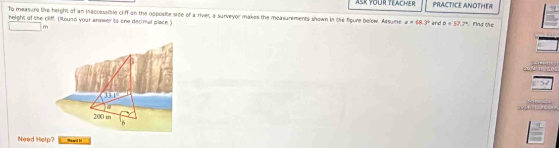 ASK YOUR TEACHER PRACTICE ANOTHER
To measure the height of an inaccessible cliff on the opposite side of a river, a surveyor makes the measurements shown in the figure below. Assume a=68.3°
height of the cliff, (Round your answer to one decimal place.) and b=57.7° Find the
m
π  25
Need Help? Read I