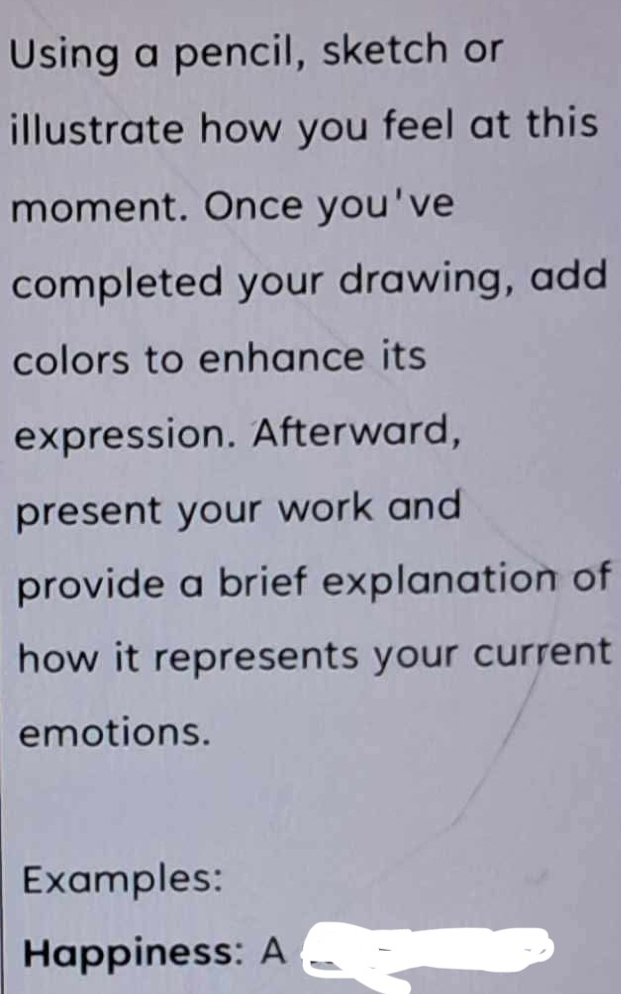 Using a pencil, sketch or 
illustrate how you feel at this 
moment. Once you've 
completed your drawing, add 
colors to enhance its 
expression. Afterward, 
present your work and 
provide a brief explanation of 
how it represents your current 
emotions. 
Examples: 
Happiness: A