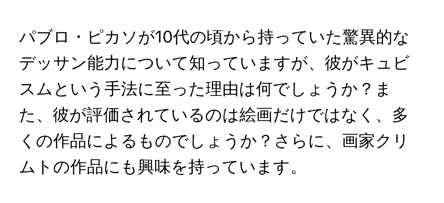 パブロ・ピカソが10代の頃から持っていた驚異的なデッサン能力について知っていますが、彼がキュビスムという手法に至った理由は何でしょうか？また、彼が評価されているのは絵画だけではなく、多くの作品によるものでしょうか？さらに、画家クリムトの作品にも興味を持っています。