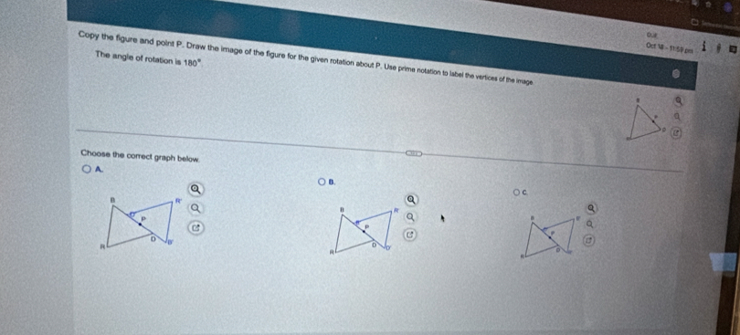 ou 
Oct 18 - 11:59 pml 
The angle of rotation is 180°
Copy the figure and point P. Draw the image of the figure for the given rotation about P. Use prime notation to label the vertices of the image 
Choose the correct graph below 
A. 
B. 
n 4
D 
D