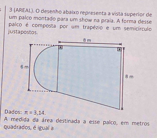 3 (AREAL). O desenho abaixo representa a vista superior de
um palco montado para um show na praia. A forma desse
palco é composta por um trapézio e um semicírculo
justapostos.
Dad
A medida da área destinada a esse palco, em metros
quadrados, é igual a