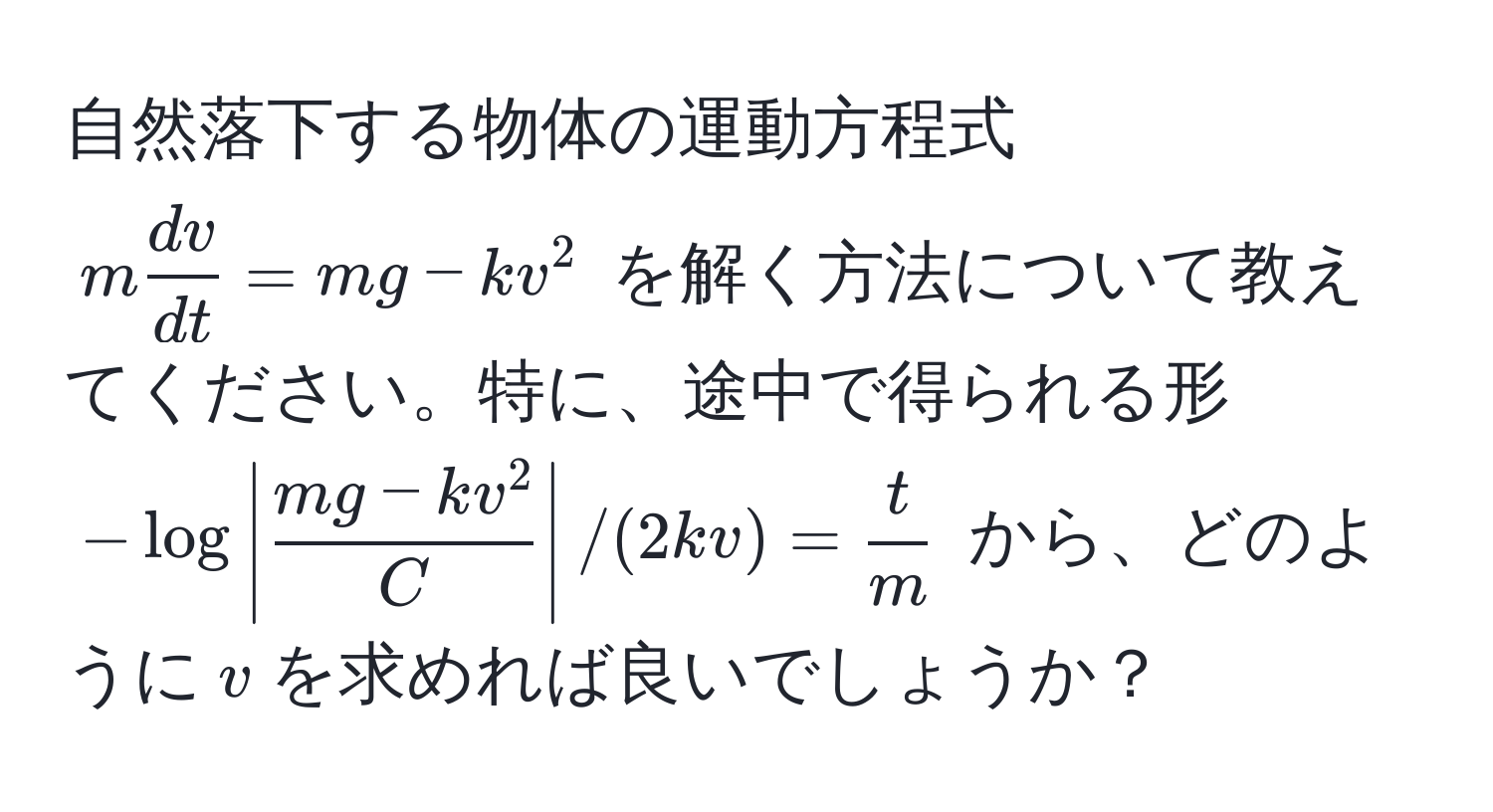 自然落下する物体の運動方程式 $m dv/dt  = mg - kv^(2$ を解く方法について教えてください。特に、途中で得られる形 $-log|fracmg - kv^2)C| / (2kv) =  t/m $ から、どのように$v$を求めれば良いでしょうか？